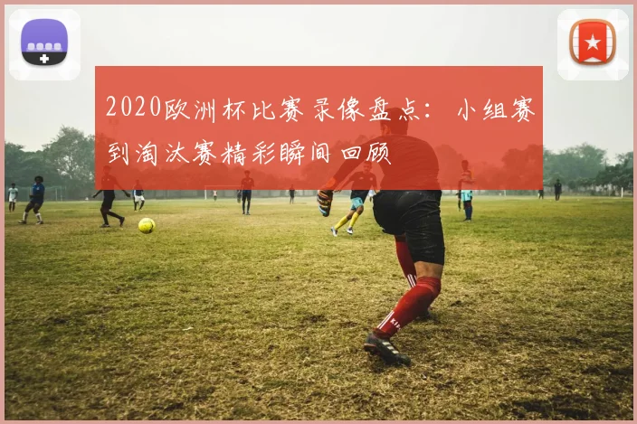 2020欧洲杯比赛录像盘点:小组赛到淘汰赛精彩瞬间回顾
