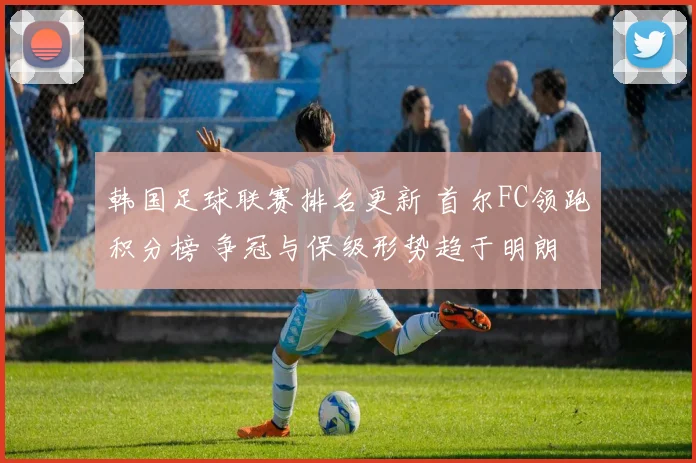 韩国足球联赛排名更新 首尔FC领跑积分榜 争冠与保级形势趋于明朗
