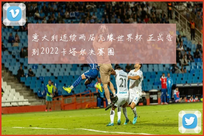 意大利连续两届无缘世界杯 正式告别2022卡塔尔决赛圈