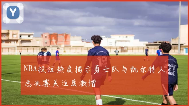 NBA投注热度揭示勇士队与凯尔特人总决赛关注度激增