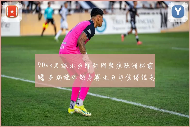 90vs足球比分即时网聚焦欧洲杯前瞻 多场强队热身赛比分与伤停信息更新