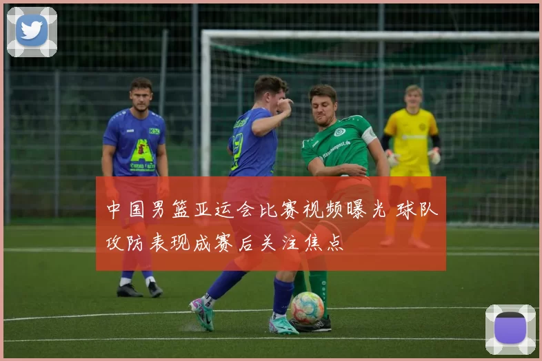 中国男篮亚运会比赛视频曝光 球队攻防表现成赛后关注焦点