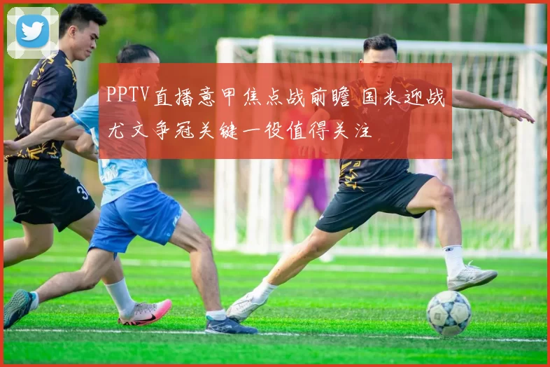 PPTV直播意甲焦点战前瞻 国米迎战尤文争冠关键一役值得关注