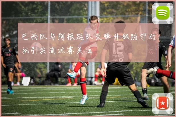 巴西队与阿根廷队交锋升级防守对抗引发淘汰赛关注