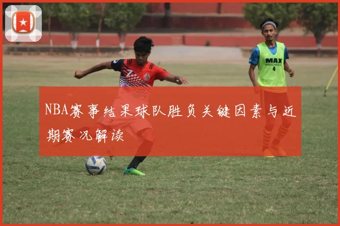 NBA赛事结果球队胜负关键因素与近期赛况解读