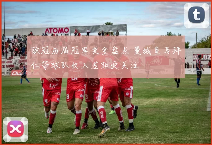 欧冠历届冠军奖金盘点 曼城皇马拜仁等球队收入差距受关注