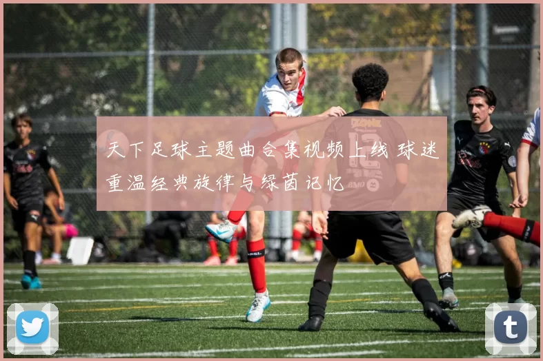 天下足球主题曲合集视频上线 球迷重温经典旋律与绿茵记忆