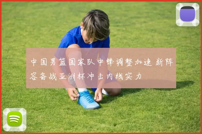 中国男篮国家队中锋调整加速 新阵容备战亚洲杯冲击内线实力