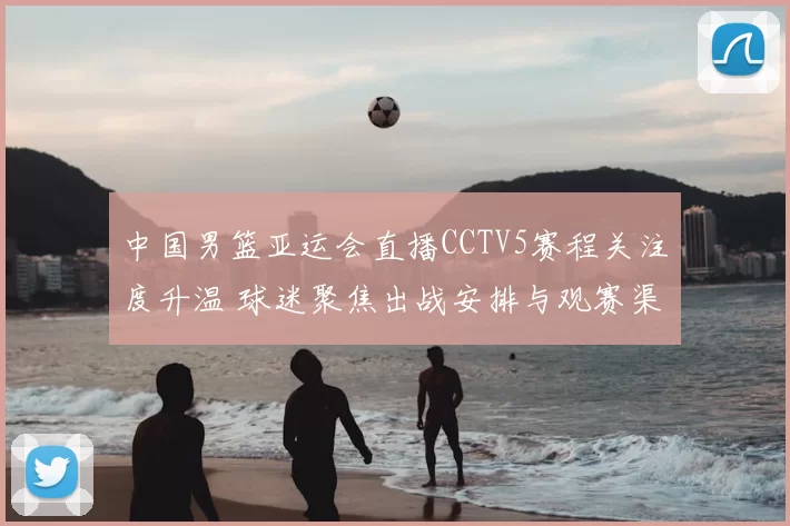 中国男篮亚运会直播CCTV5赛程关注度升温 球迷聚焦出战安排与观赛渠道